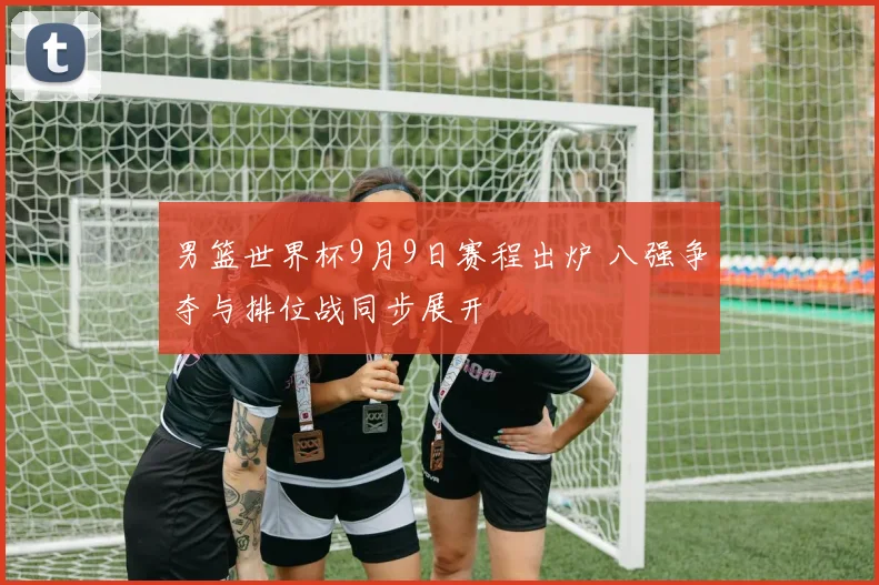 男篮世界杯9月9日赛程出炉 八强争夺与排位战同步展开