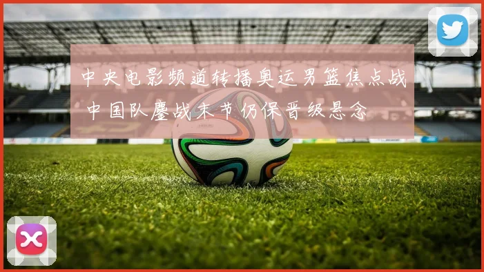 中央电影频道转播奥运男篮焦点战 中国队鏖战末节仍保晋级悬念