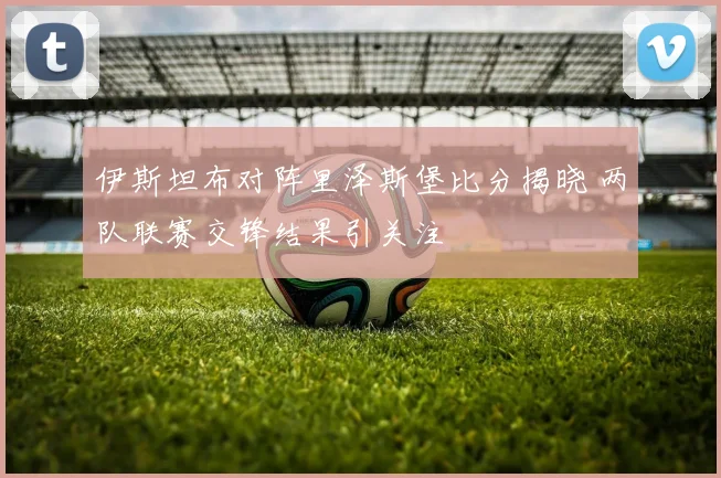 伊斯坦布对阵里泽斯堡比分揭晓 两队联赛交锋结果引关注