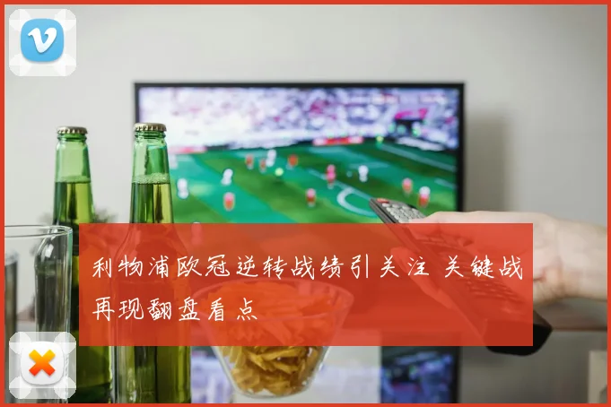 利物浦欧冠逆转战绩引关注 关键战再现翻盘看点