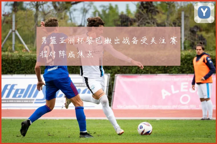 男篮亚洲杯黎巴嫩出战备受关注 赛程对阵成焦点