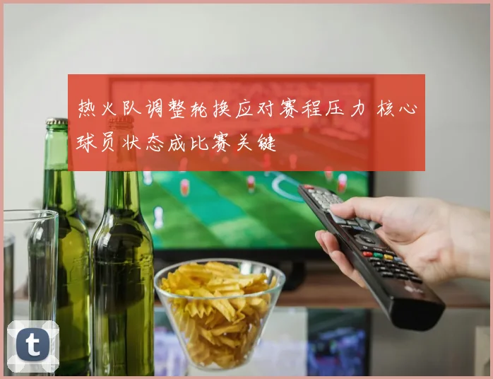 热火队调整轮换应对赛程压力 核心球员状态成比赛关键