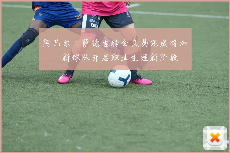 阿巴尔·萨德吉转会交易完成将加盟新球队开启职业生涯新阶段