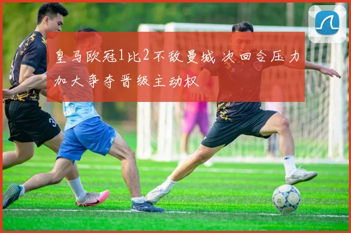 皇马欧冠1比2不敌曼城 次回合压力加大争夺晋级主动权