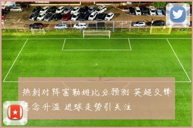 热刺对阵富勒姆比分预测 英超交锋悬念升温 进球走势引关注