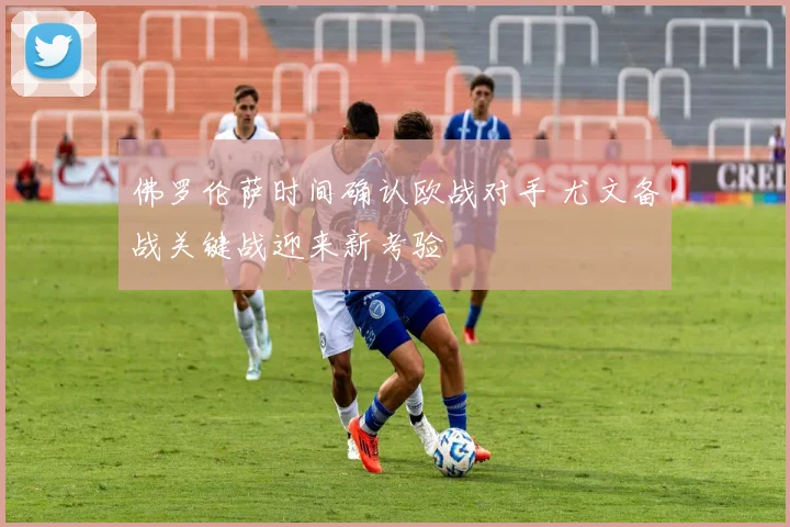 佛罗伦萨时间确认欧战对手 尤文备战关键战迎来新考验