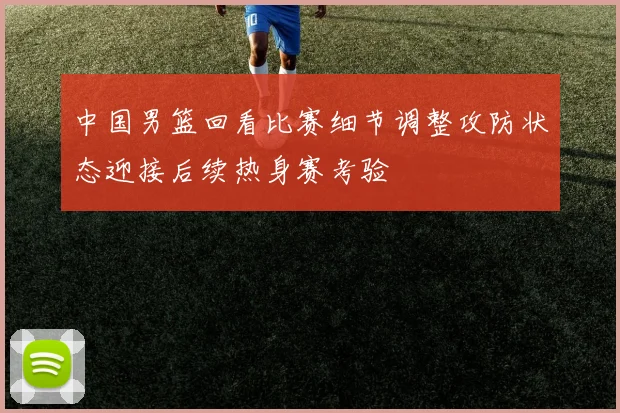 中国男篮回看比赛细节调整攻防状态迎接后续热身赛考验