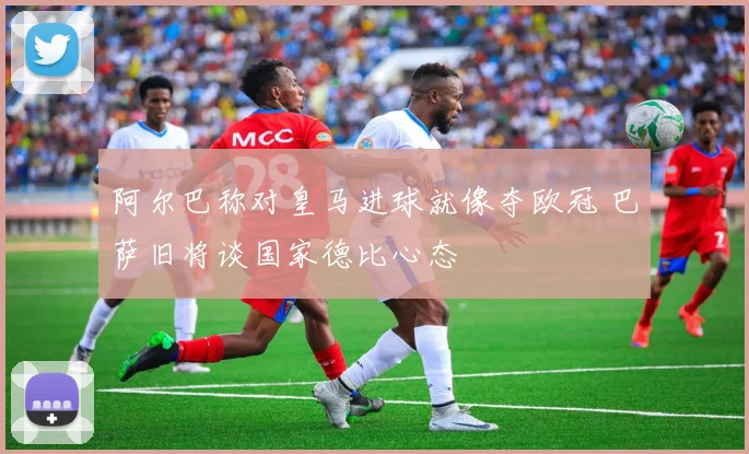 阿尔巴称对皇马进球就像夺欧冠 巴萨旧将谈国家德比心态