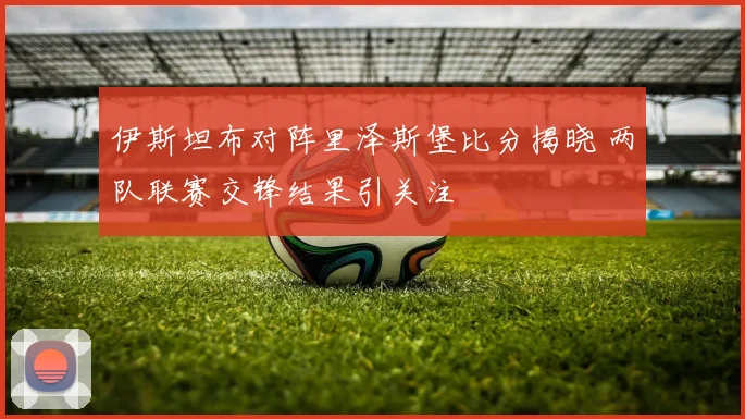 伊斯坦布对阵里泽斯堡比分揭晓 两队联赛交锋结果引关注