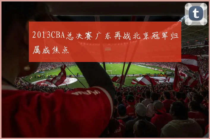 2013CBA总决赛广东再战北京冠军归属成焦点