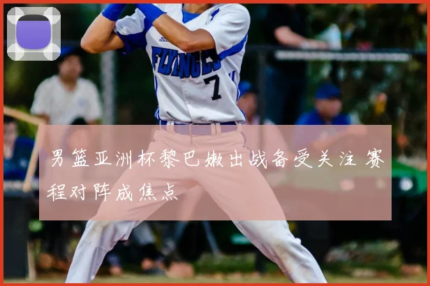 男篮亚洲杯黎巴嫩出战备受关注 赛程对阵成焦点