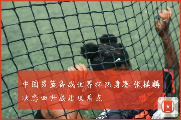 中国男篮备战世界杯热身赛 张镇麟状态回升成进攻看点
