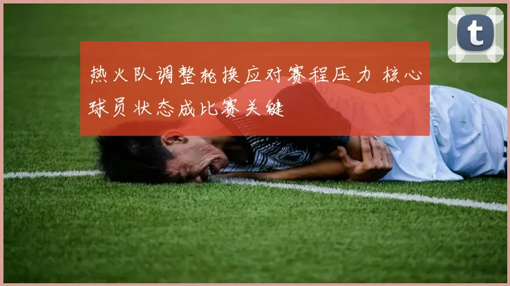 热火队调整轮换应对赛程压力 核心球员状态成比赛关键