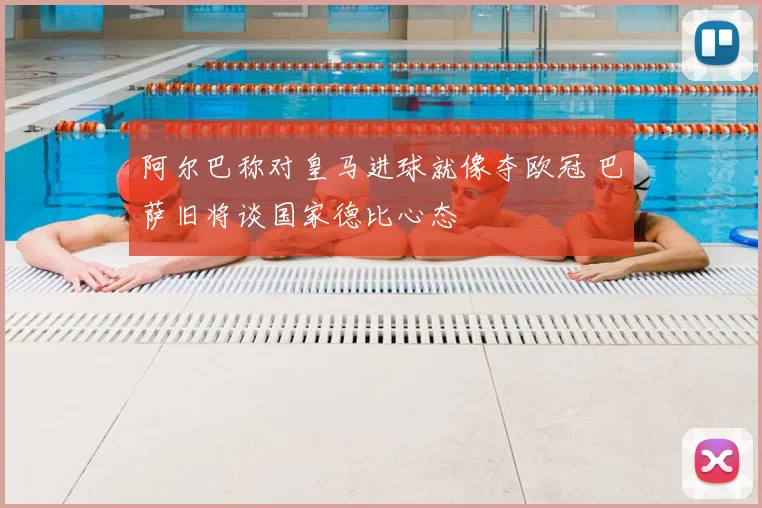 阿尔巴称对皇马进球就像夺欧冠 巴萨旧将谈国家德比心态