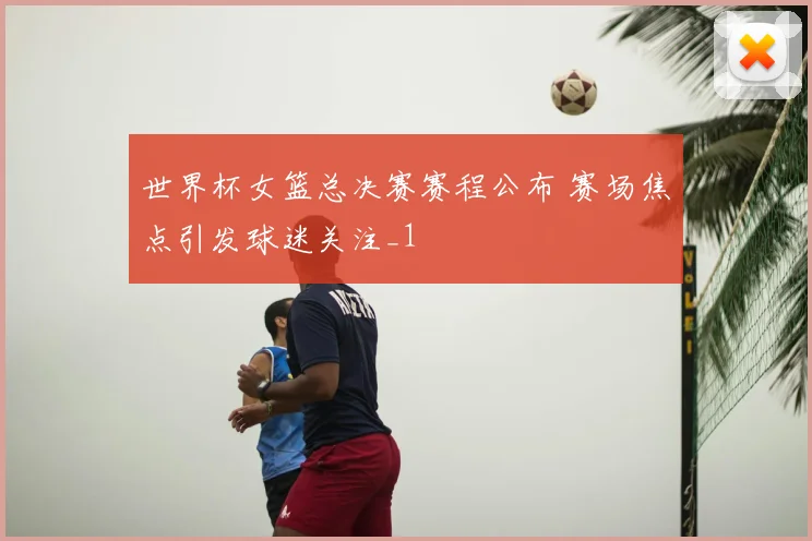 世界杯女篮总决赛赛程公布 赛场焦点引发球迷关注_1