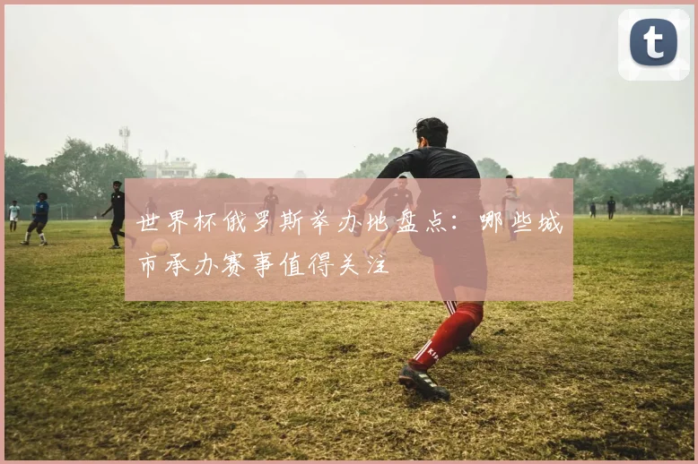 世界杯俄罗斯举办地盘点：哪些城市承办赛事值得关注