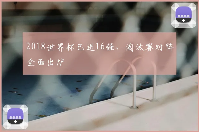 2018世界杯已进16强,淘汰赛对阵全面出炉
