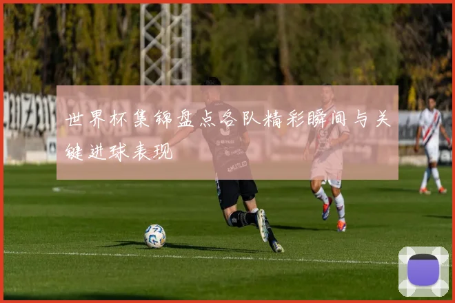 世界杯集锦盘点各队精彩瞬间与关键进球表现