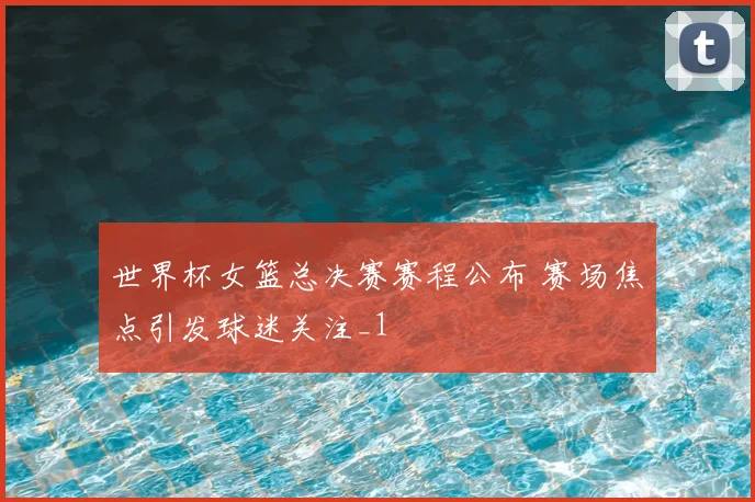世界杯女篮总决赛赛程公布 赛场焦点引发球迷关注_1