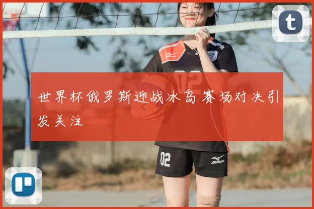 世界杯俄罗斯迎战冰岛 赛场对决引发关注
