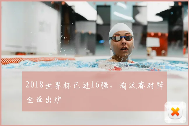 2018世界杯已进16强,淘汰赛对阵全面出炉