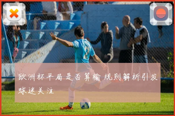 欧洲杯平局是否算输 规则解析引发球迷关注
