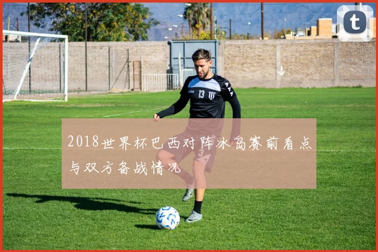 2018世界杯巴西对阵冰岛赛前看点与双方备战情况