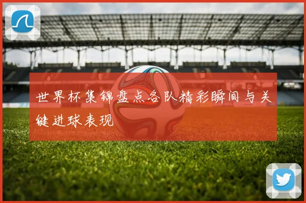 世界杯集锦盘点各队精彩瞬间与关键进球表现